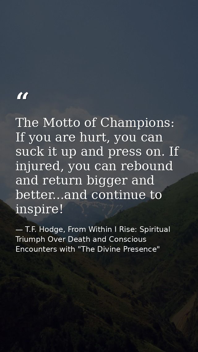 The Motto of Champions: If you are hurt, you can suck it up and press on. If injured, you can rebound and return bigger  — T.F. Hodge, From Within I Rise: Spiritual Triumph Over Death and Conscious Encounters with "The Divine Presence"