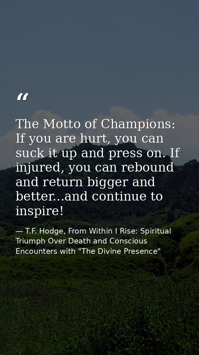 The Motto of Champions: If you are hurt, you can suck it up and press on. If injured, you can rebound and return bigger  — T.F. Hodge, From Within I Rise: Spiritual Triumph Over Death and Conscious Encounters with "The Divine Presence"
