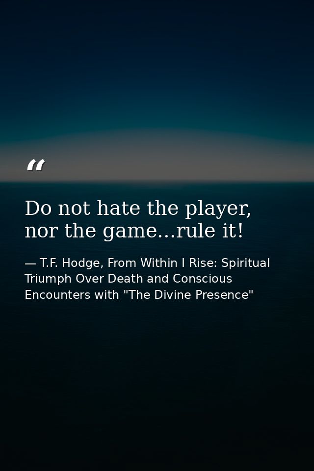 Do not hate the player, nor the game...rule it! — T.F. Hodge, From Within I Rise: Spiritual Triumph Over Death and Conscious Encounters with "The Divine Presence"