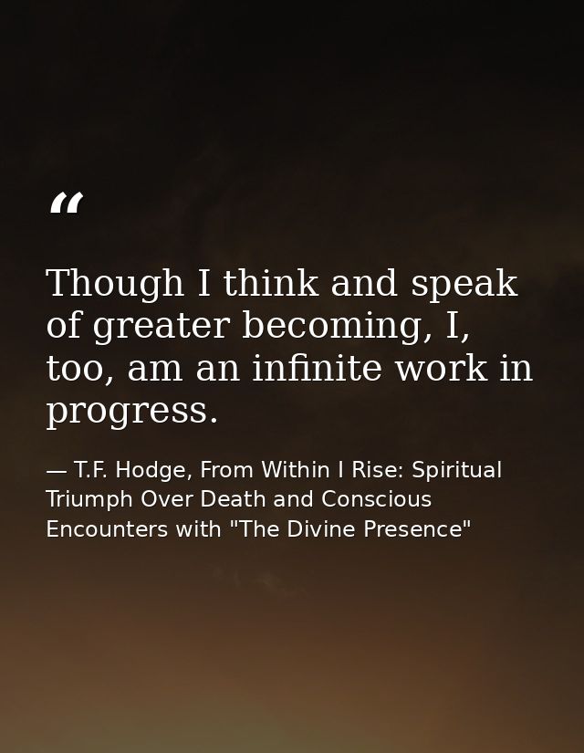 Though I think and speak of greater becoming, I, too, am an infinite work in progress. — T.F. Hodge, From Within I Rise: Spiritual Triumph Over Death and Conscious Encounters with "The Divine Presence"