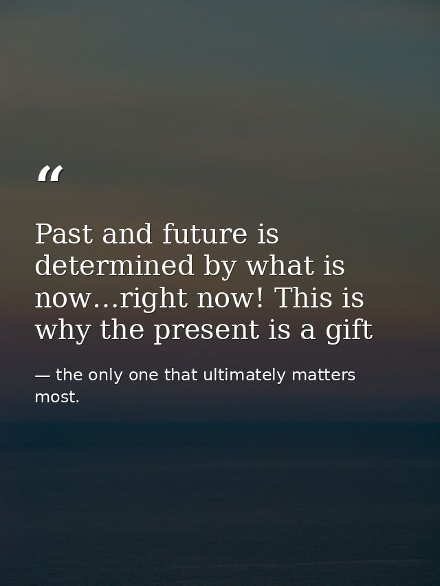 Past and future is determined by what is now…right now! This is why the present is a gift — the only one that ultimately matters most.