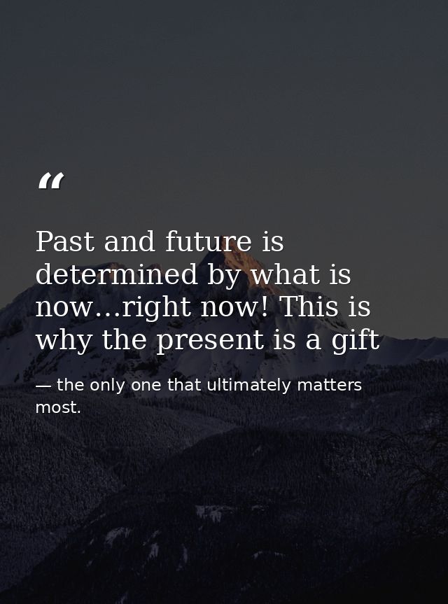 Past and future is determined by what is now…right now! This is why the present is a gift — the only one that ultimately matters most.