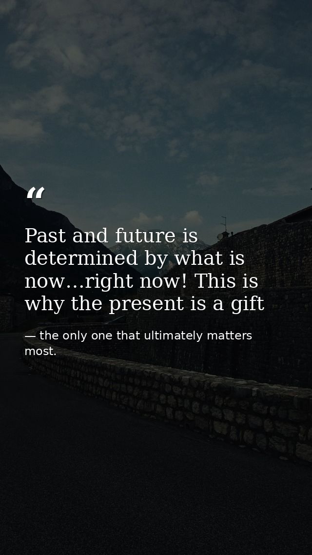 Past and future is determined by what is now…right now! This is why the present is a gift — the only one that ultimately matters most.