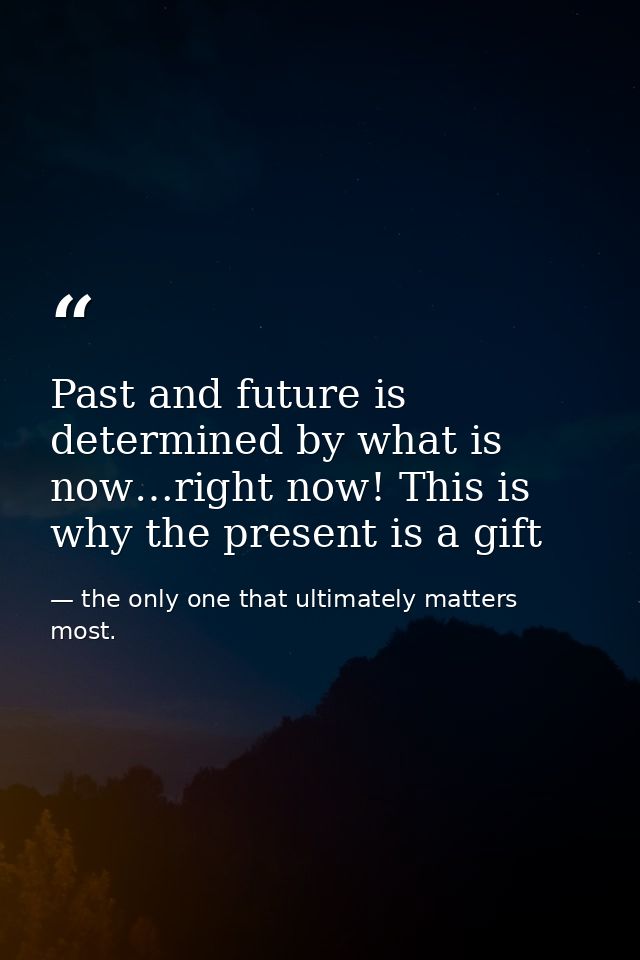 Past and future is determined by what is now…right now! This is why the present is a gift — the only one that ultimately matters most.