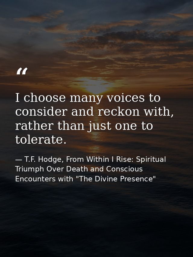 I choose many voices to consider and reckon with, rather than just one to tolerate. — T.F. Hodge, From Within I Rise: Spiritual Triumph Over Death and Conscious Encounters with "The Divine Presence"