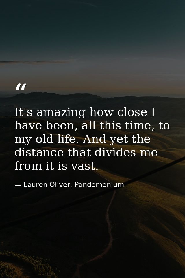 It's amazing how close I have been, all this time, to my old life. And yet the distance that divides me from it is vast. — Lauren Oliver, Pandemonium