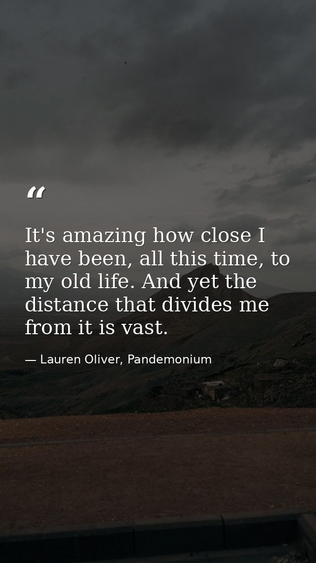 It's amazing how close I have been, all this time, to my old life. And yet the distance that divides me from it is vast. — Lauren Oliver, Pandemonium