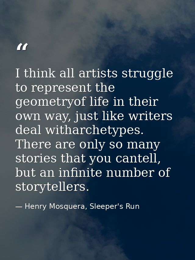 I think all artists struggle to represent the geometryof life in their own way, just like writers deal witharchetypes. T — Henry Mosquera, Sleeper's Run