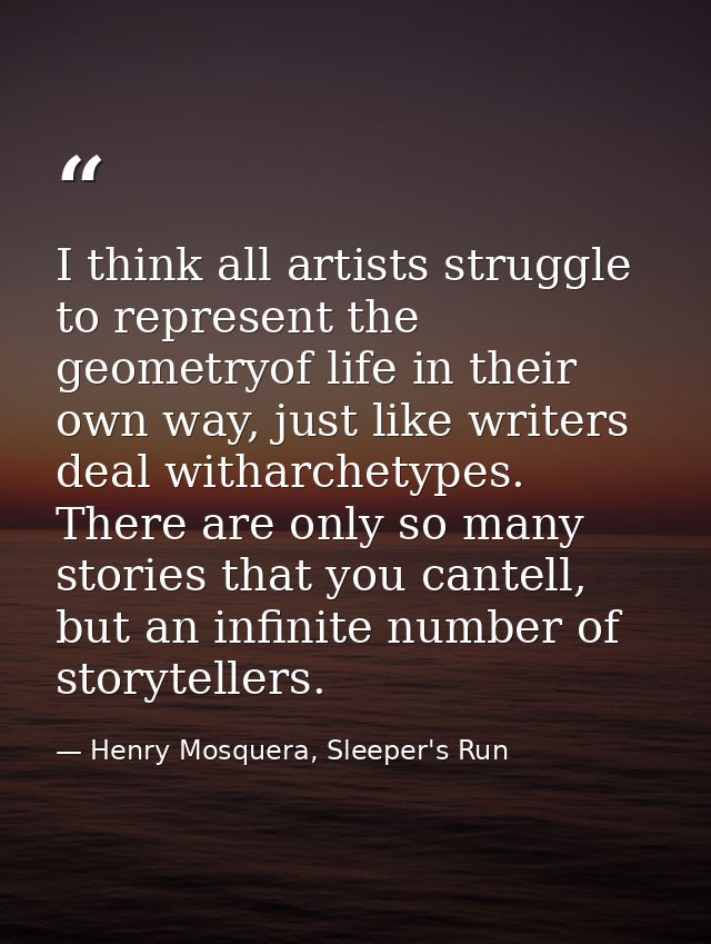 I think all artists struggle to represent the geometryof life in their own way, just like writers deal witharchetypes. T — Henry Mosquera, Sleeper's Run