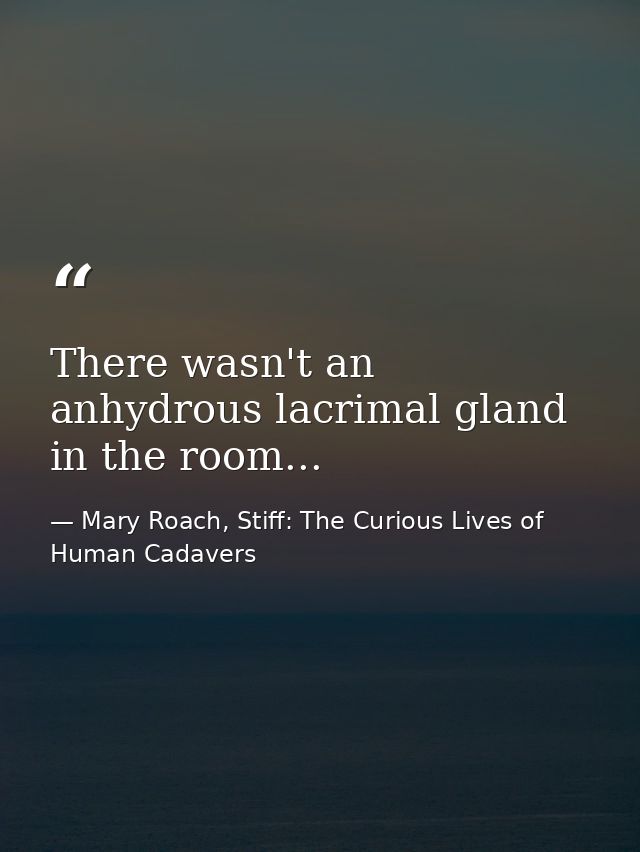 There wasn't an anhydrous lacrimal gland in the room... — Mary Roach, Stiff: The Curious Lives of Human Cadavers