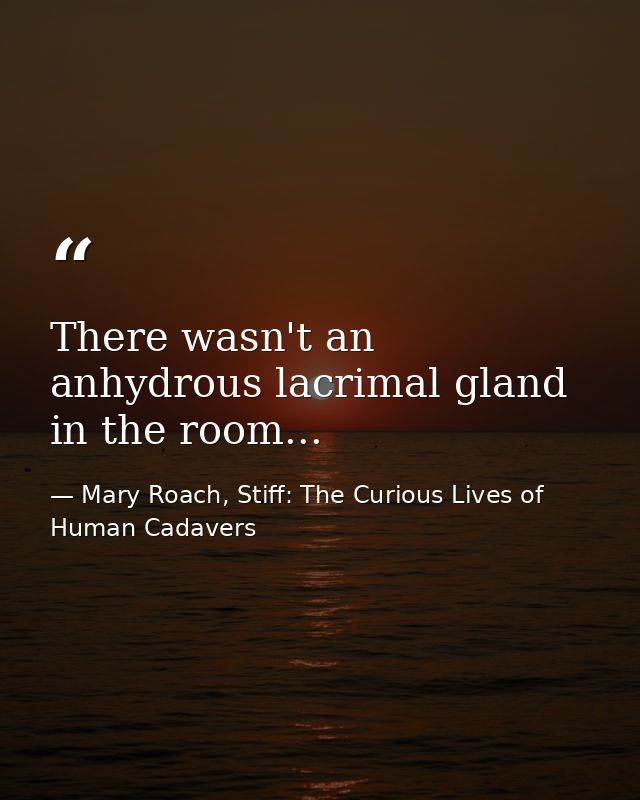 There wasn't an anhydrous lacrimal gland in the room... — Mary Roach, Stiff: The Curious Lives of Human Cadavers