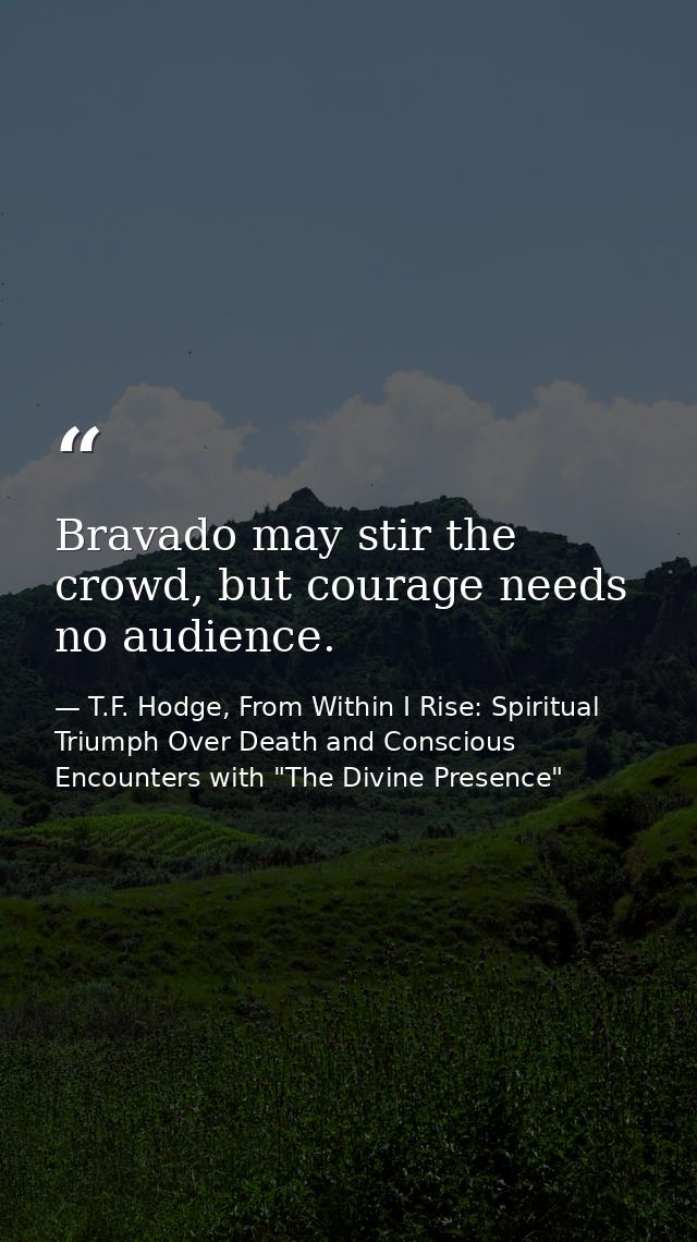 Bravado may stir the crowd, but courage needs no audience. — T.F. Hodge, From Within I Rise: Spiritual Triumph Over Death and Conscious Encounters with "The Divine Presence"