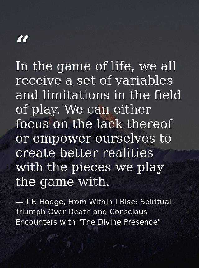 In the game of life, we all receive a set of variables and limitations in the field of play. We can either focus on the  — T.F. Hodge, From Within I Rise: Spiritual Triumph Over Death and Conscious Encounters with "The Divine Presence"