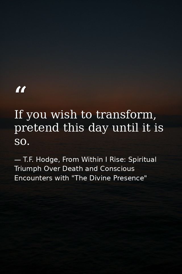 If you wish to transform, pretend this day until it is so. — T.F. Hodge, From Within I Rise: Spiritual Triumph Over Death and Conscious Encounters with "The Divine Presence"