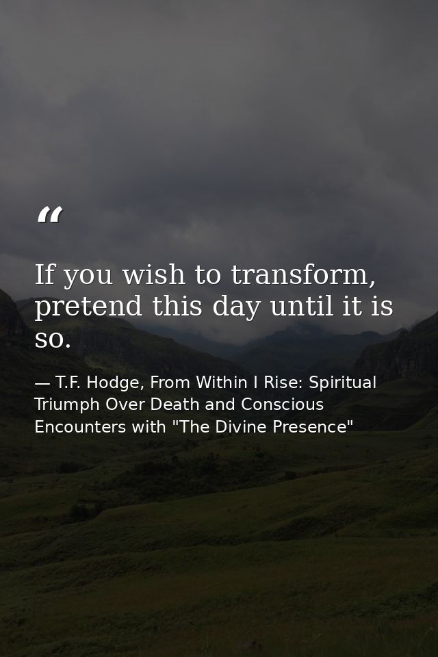 If you wish to transform, pretend this day until it is so. — T.F. Hodge, From Within I Rise: Spiritual Triumph Over Death and Conscious Encounters with "The Divine Presence"