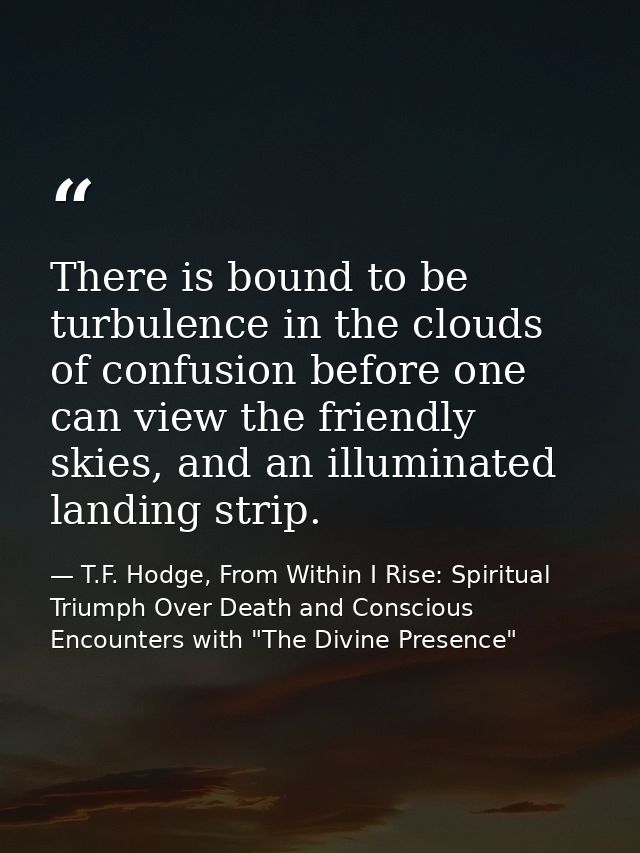 There is bound to be turbulence in the clouds of confusion before one can view the friendly skies, and an illuminated la — T.F. Hodge, From Within I Rise: Spiritual Triumph Over Death and Conscious Encounters with "The Divine Presence"