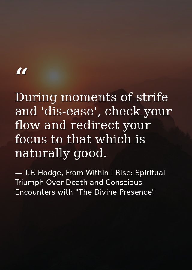 During moments of strife and 'dis-ease', check your flow and redirect your focus to that which is naturally good. — T.F. Hodge, From Within I Rise: Spiritual Triumph Over Death and Conscious Encounters with "The Divine Presence"