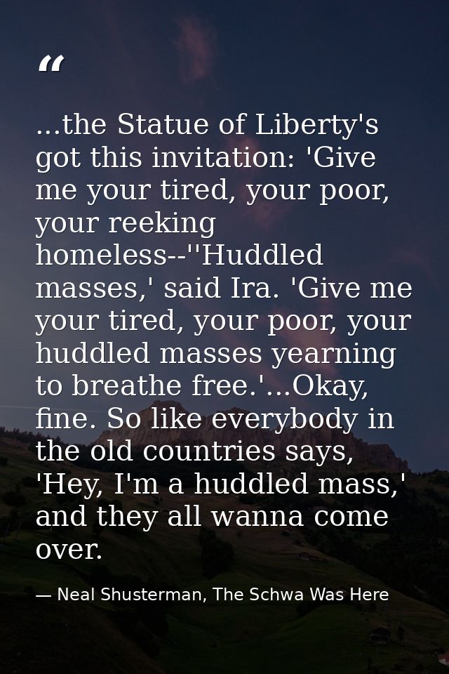 ...the Statue of Liberty's got this invitation: 'Give me your tired, your poor, your reeking homeless--''Huddled masses, — Neal Shusterman, The Schwa Was Here
