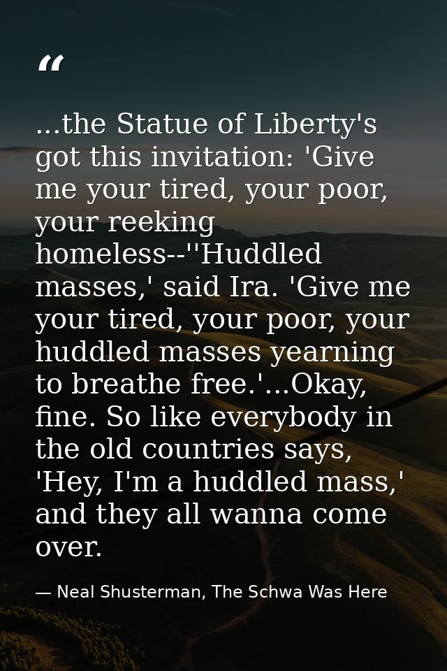 ...the Statue of Liberty's got this invitation: 'Give me your tired, your poor, your reeking homeless--''Huddled masses, — Neal Shusterman, The Schwa Was Here
