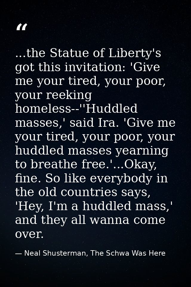 ...the Statue of Liberty's got this invitation: 'Give me your tired, your poor, your reeking homeless--''Huddled masses, — Neal Shusterman, The Schwa Was Here