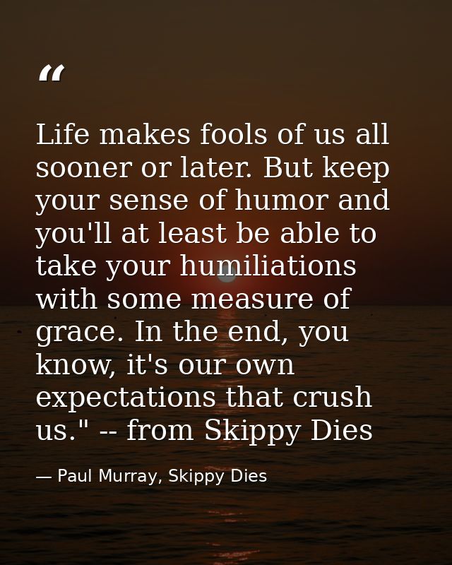 Life makes fools of us all sooner or later. But keep your sense of humor and you'll at least be able to take your humili — Paul Murray, Skippy Dies