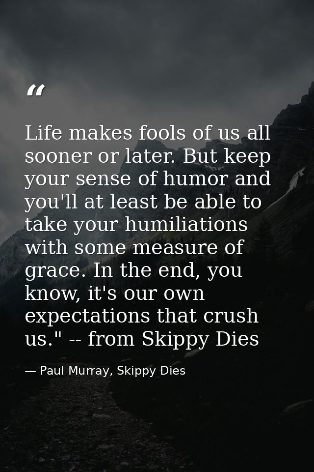 Life makes fools of us all sooner or later. But keep your sense of humor and you'll at least be able to take your humili — Paul Murray, Skippy Dies