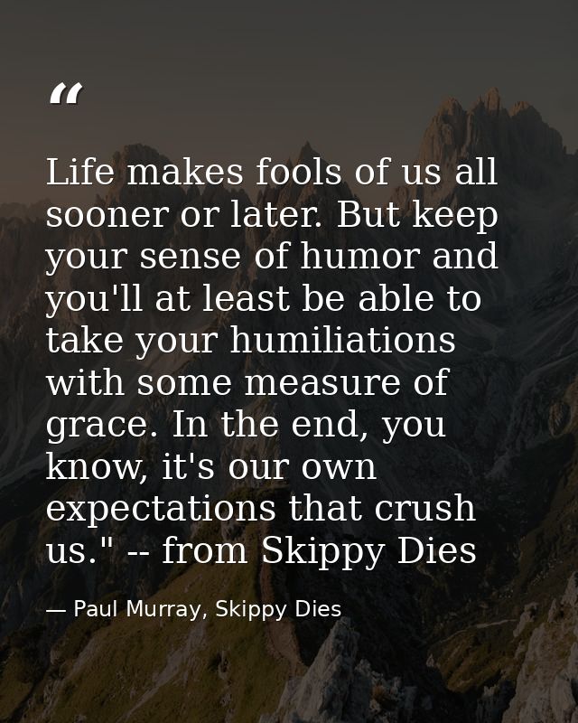Life makes fools of us all sooner or later. But keep your sense of humor and you'll at least be able to take your humili — Paul Murray, Skippy Dies