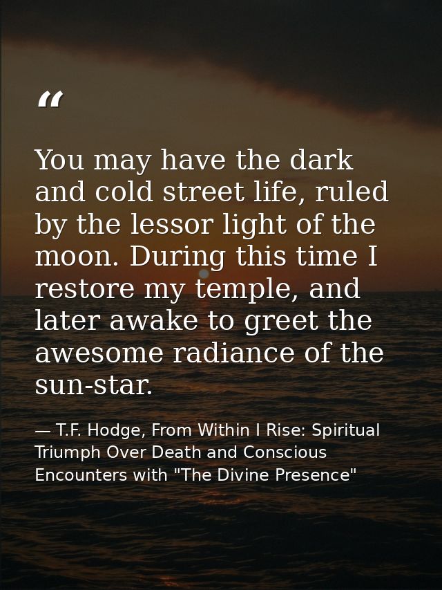 You may have the dark and cold street life, ruled by the lessor light of the moon. During this time I restore my temple, — T.F. Hodge, From Within I Rise: Spiritual Triumph Over Death and Conscious Encounters with "The Divine Presence"