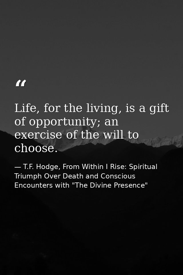Life, for the living, is a gift of opportunity; an exercise of the will to choose. — T.F. Hodge, From Within I Rise: Spiritual Triumph Over Death and Conscious Encounters with "The Divine Presence"