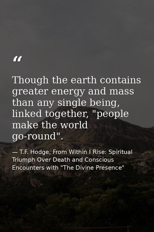 Though the earth contains greater energy and mass than any single being, linked together, "people make the world go-roun — T.F. Hodge, From Within I Rise: Spiritual Triumph Over Death and Conscious Encounters with "The Divine Presence"