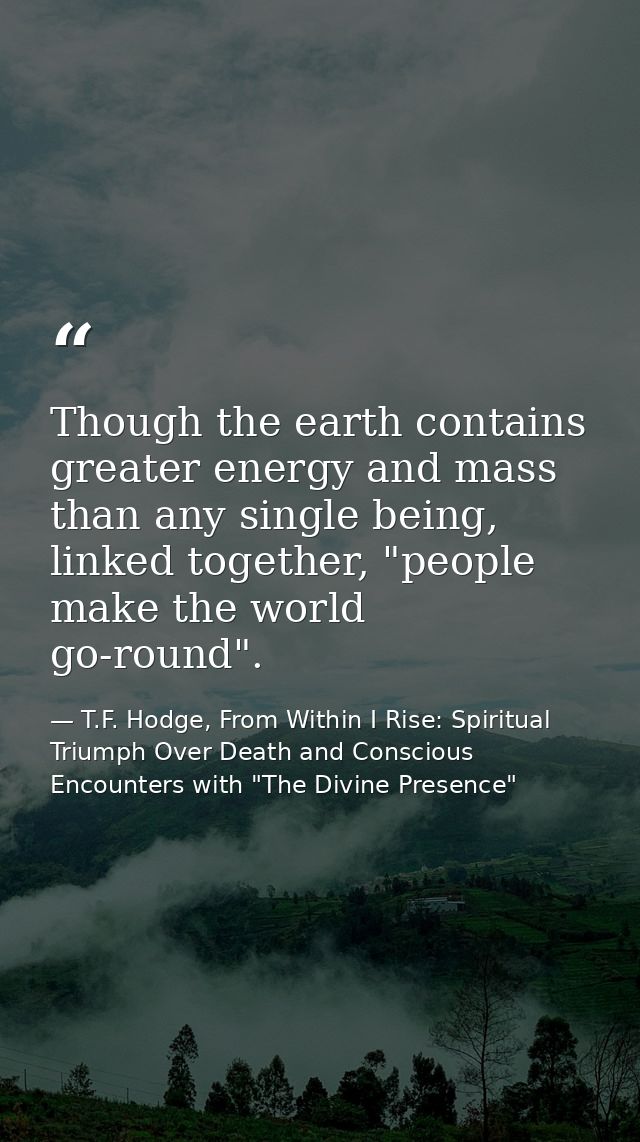 Though the earth contains greater energy and mass than any single being, linked together, "people make the world go-roun — T.F. Hodge, From Within I Rise: Spiritual Triumph Over Death and Conscious Encounters with "The Divine Presence"