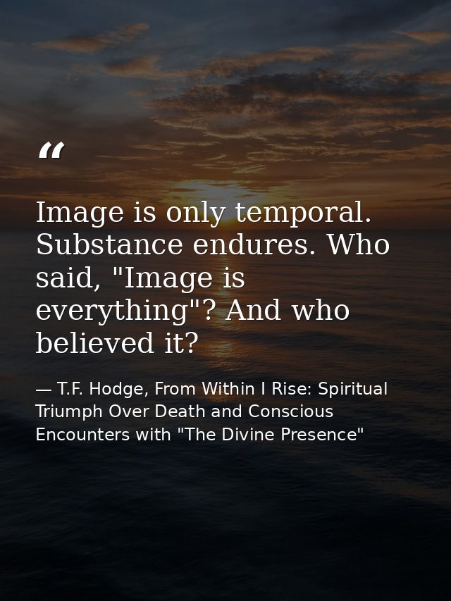 Image is only temporal. Substance endures. Who said, "Image is everything"? And who believed it? — T.F. Hodge, From Within I Rise: Spiritual Triumph Over Death and Conscious Encounters with "The Divine Presence"