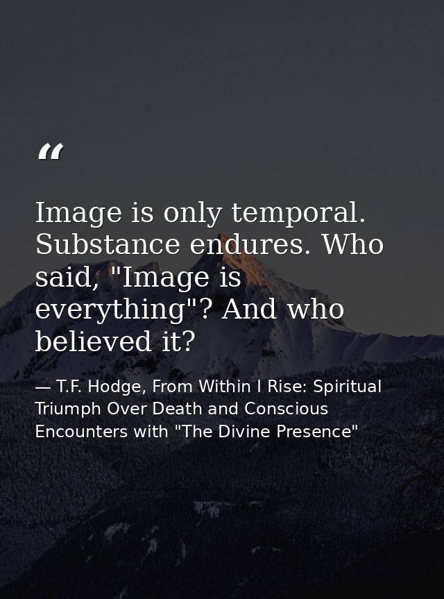 Image is only temporal. Substance endures. Who said, "Image is everything"? And who believed it? — T.F. Hodge, From Within I Rise: Spiritual Triumph Over Death and Conscious Encounters with "The Divine Presence"
