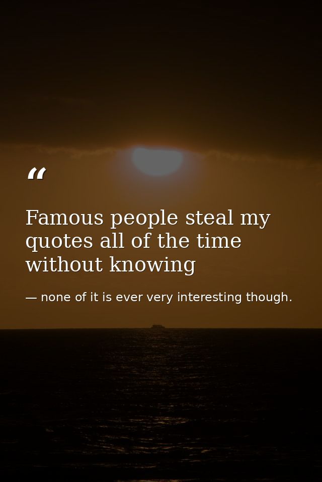 Famous people steal my quotes all of the time without knowing — none of it is ever very interesting though.