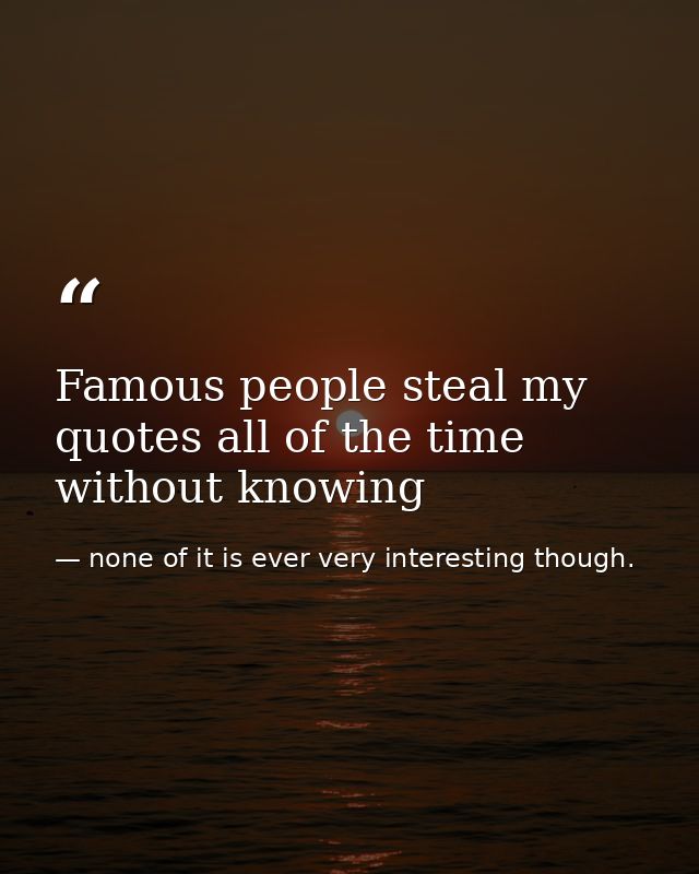 Famous people steal my quotes all of the time without knowing — none of it is ever very interesting though.