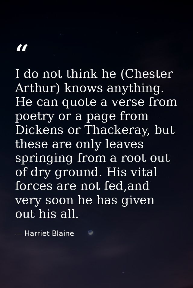 I do not think he (Chester Arthur) knows anything. He can quote a verse from poetry or a page from Dickens or Thackeray, — Harriet Blaine