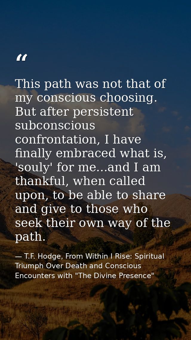 This path was not that of my conscious choosing. But after persistent subconscious confrontation, I have finally embrace — T.F. Hodge, From Within I Rise: Spiritual Triumph Over Death and Conscious Encounters with "The Divine Presence"
