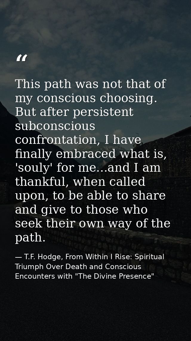 This path was not that of my conscious choosing. But after persistent subconscious confrontation, I have finally embrace — T.F. Hodge, From Within I Rise: Spiritual Triumph Over Death and Conscious Encounters with "The Divine Presence"