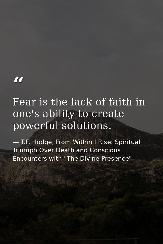 Fear is the lack of faith in one's ability to create powerful solutions. — T.F. Hodge, From Within I Rise: Spiritual Triumph Over Death and Conscious Encounters with "The Divine Presence"