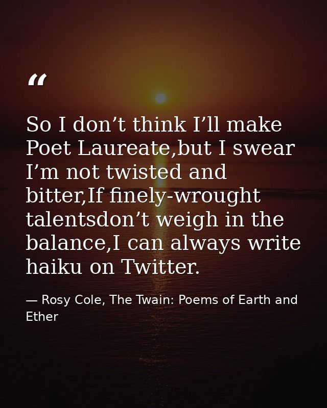 So I don’t think I’ll make Poet Laureate,but I swear I’m not twisted and bitter,If finely-wrought talentsdon’t weigh in  — Rosy Cole, The Twain: Poems of Earth and Ether