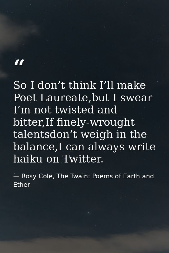 So I don’t think I’ll make Poet Laureate,but I swear I’m not twisted and bitter,If finely-wrought talentsdon’t weigh in  — Rosy Cole, The Twain: Poems of Earth and Ether