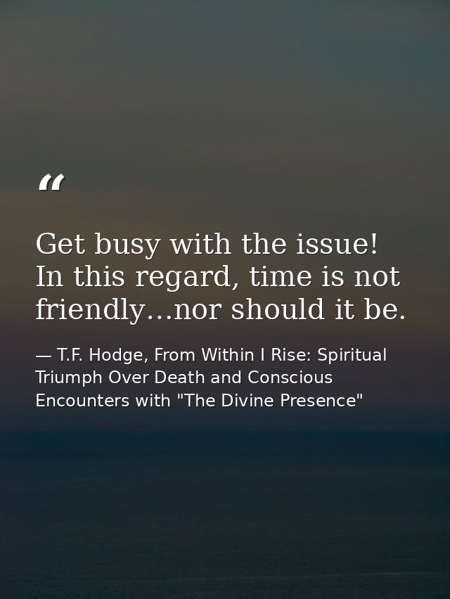 Get busy with the issue! In this regard, time is not friendly…nor should it be. — T.F. Hodge, From Within I Rise: Spiritual Triumph Over Death and Conscious Encounters with "The Divine Presence"