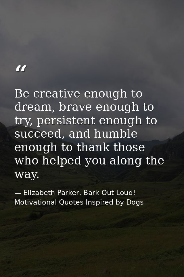 Be creative enough to dream, brave enough to try, persistent enough to succeed, and humble enough to thank those who hel — Elizabeth Parker, Bark Out Loud! Motivational Quotes Inspired by Dogs