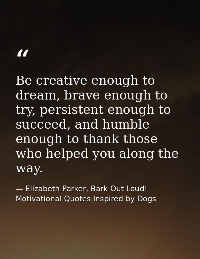 Be creative enough to dream, brave enough to try, persistent enough to succeed, and humble enough to thank those who hel — Elizabeth Parker, Bark Out Loud! Motivational Quotes Inspired by Dogs
