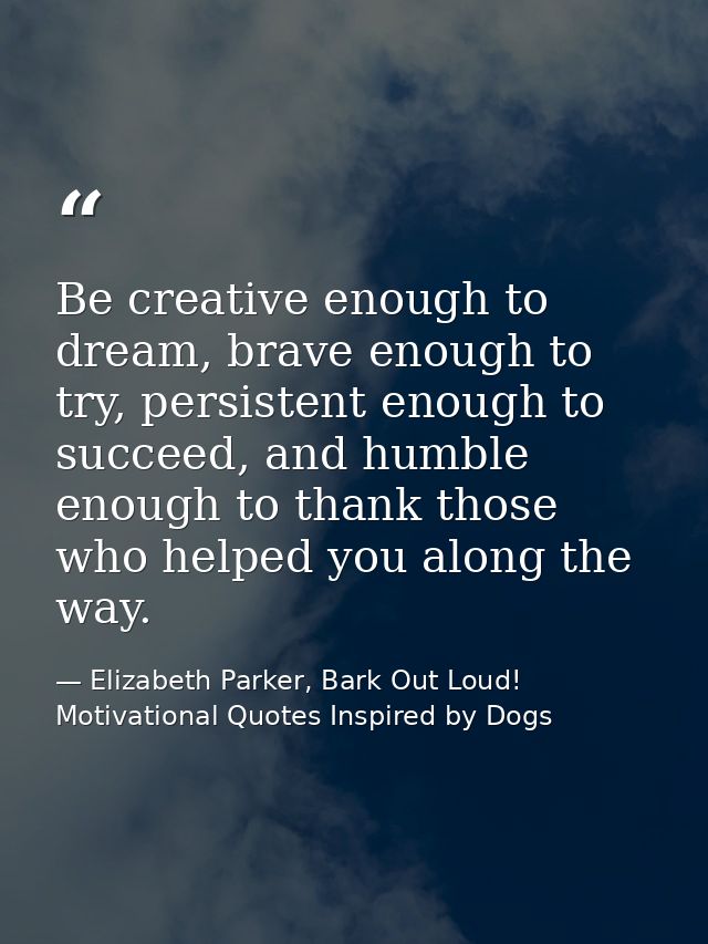 Be creative enough to dream, brave enough to try, persistent enough to succeed, and humble enough to thank those who hel — Elizabeth Parker, Bark Out Loud! Motivational Quotes Inspired by Dogs