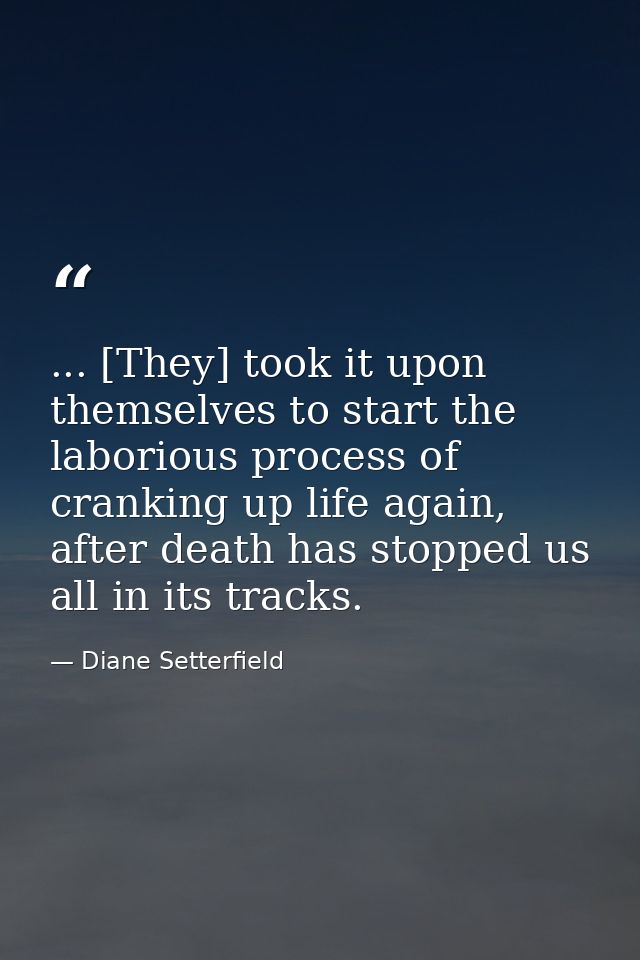 ... [They] took it upon themselves to start the laborious process of cranking up life again, after death has stopped us  — Diane Setterfield