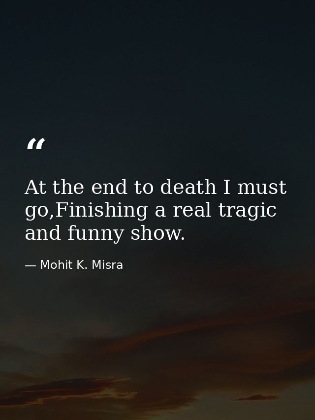 At the end to death I must go,Finishing a real tragic and funny show. — Mohit K. Misra