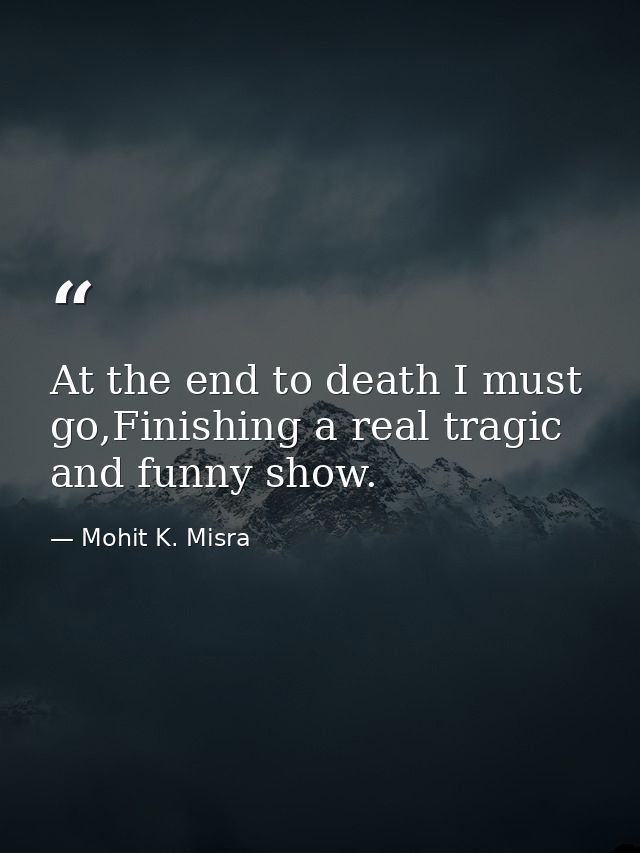 At the end to death I must go,Finishing a real tragic and funny show. — Mohit K. Misra