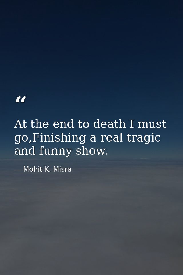 At the end to death I must go,Finishing a real tragic and funny show. — Mohit K. Misra