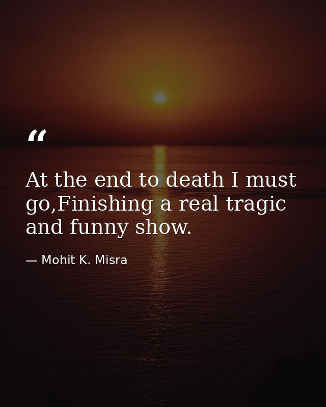 At the end to death I must go,Finishing a real tragic and funny show. — Mohit K. Misra